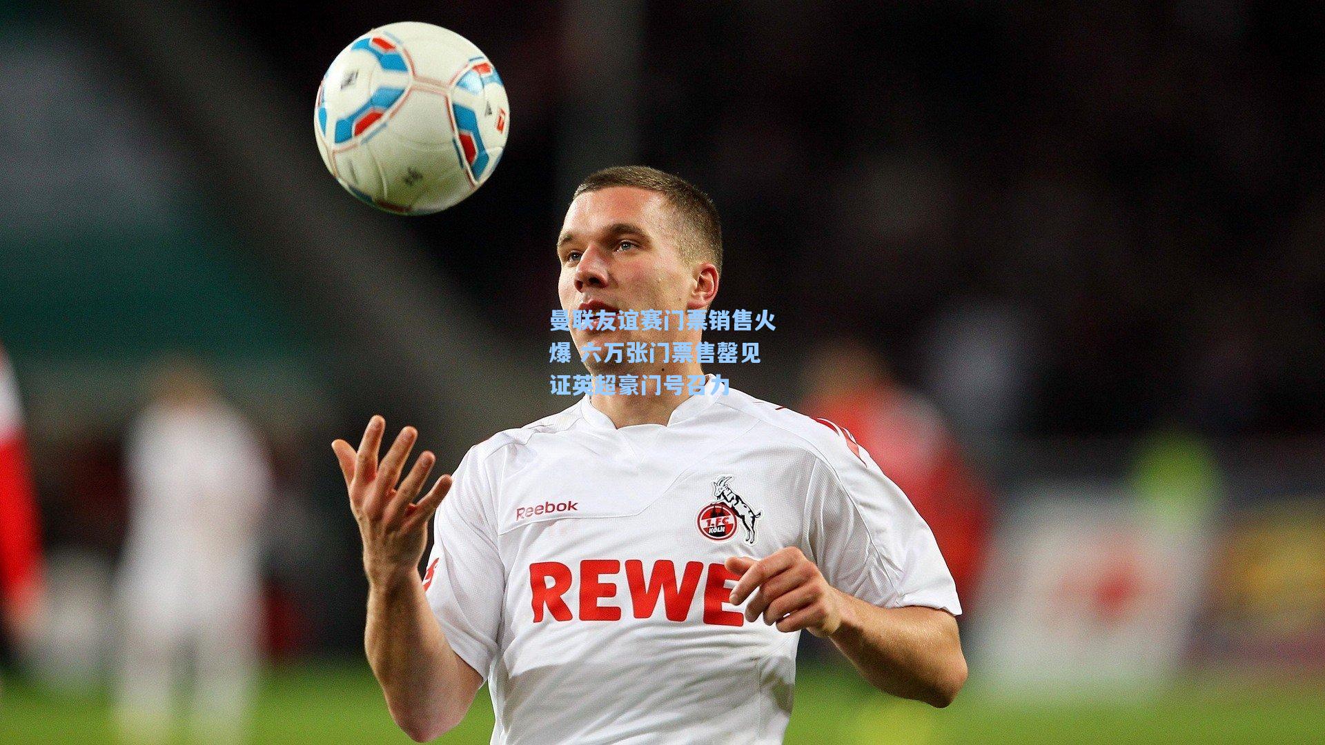 曼联友谊赛门票销售火爆 六万张门票售罄见证英超豪门号召力