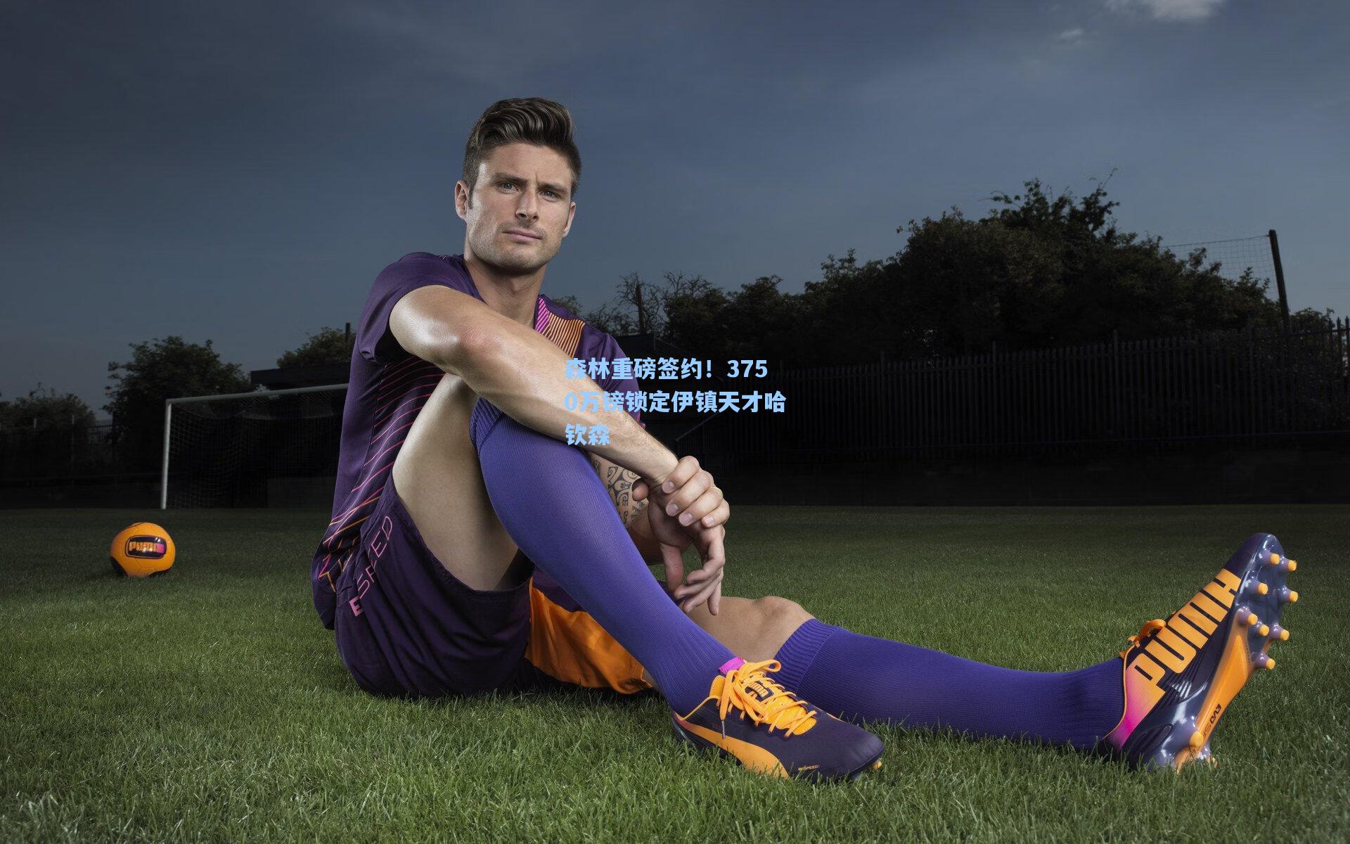 森林重磅签约！3750万镑锁定伊镇天才哈钦森