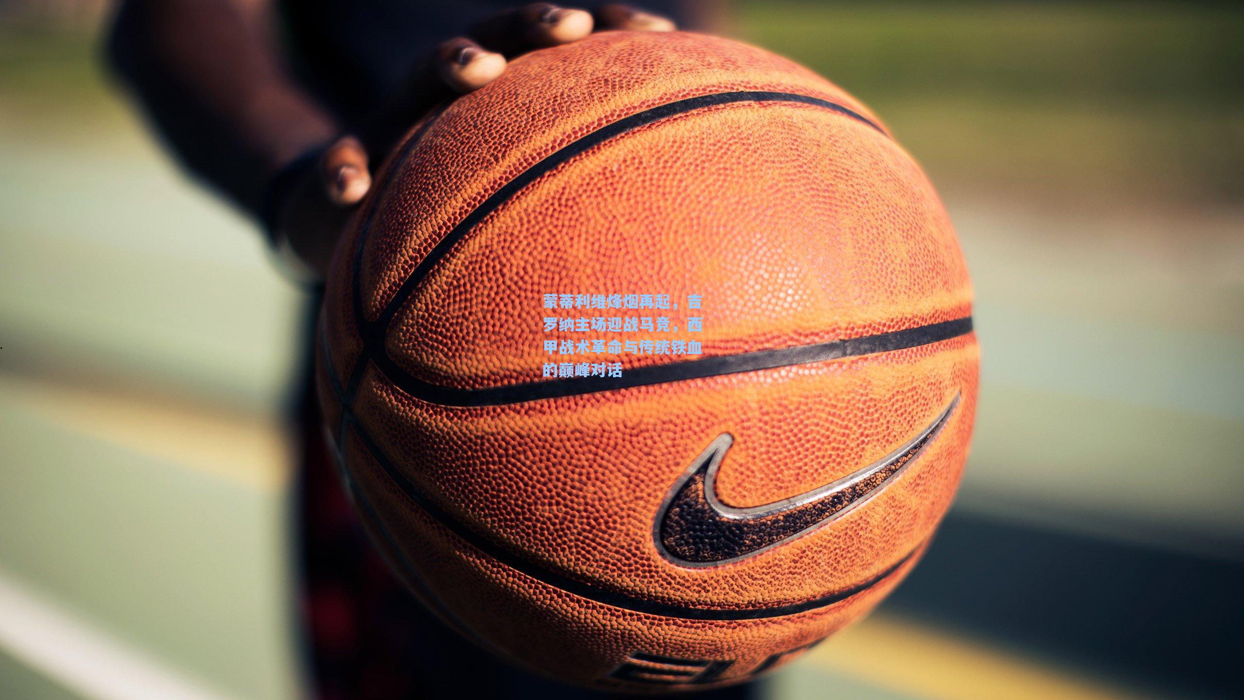 蒙蒂利维烽烟再起，吉罗纳主场迎战马竞，西甲战术革命与传统铁血的巅峰对话